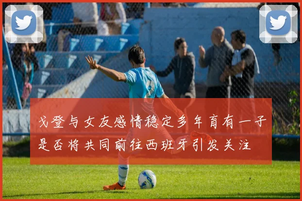 戈登与女友感情稳定多年育有一子是否将共同前往西班牙引发关注