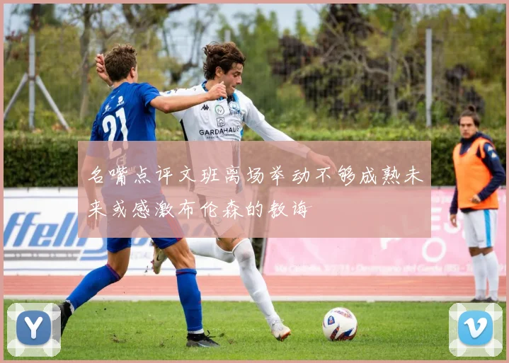 名嘴点评文班离场举动不够成熟未来或感激布伦森的教诲