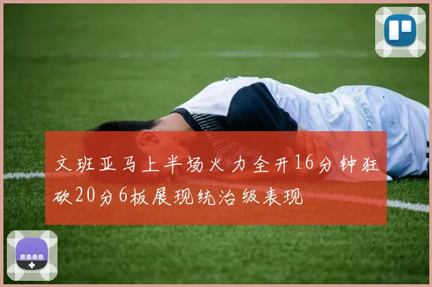 文班亚马上半场火力全开16分钟狂砍20分6板展现统治级表现
