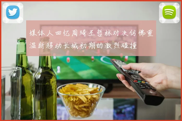 媒体人回忆周琦王哲林对决仿佛重温新移动长城初期的激烈碰撞