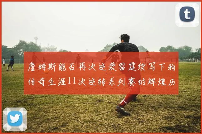 詹姆斯能否再次逆袭雷霆续写下狗传奇生涯11次逆转系列赛的辉煌历史