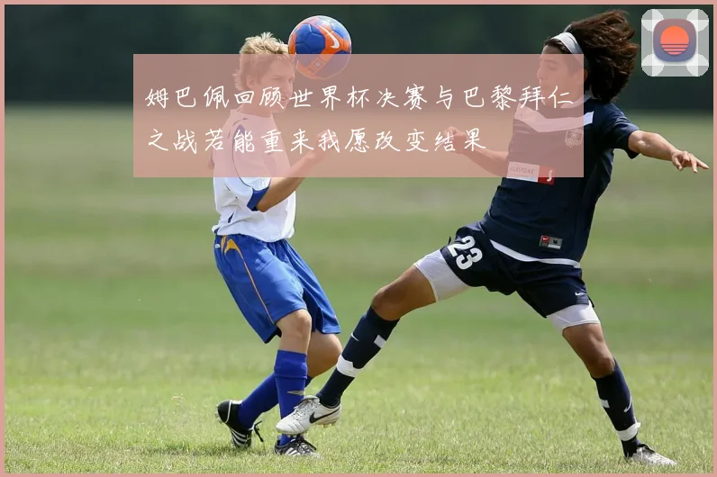 姆巴佩回顾世界杯决赛与巴黎拜仁之战若能重来我愿改变结果