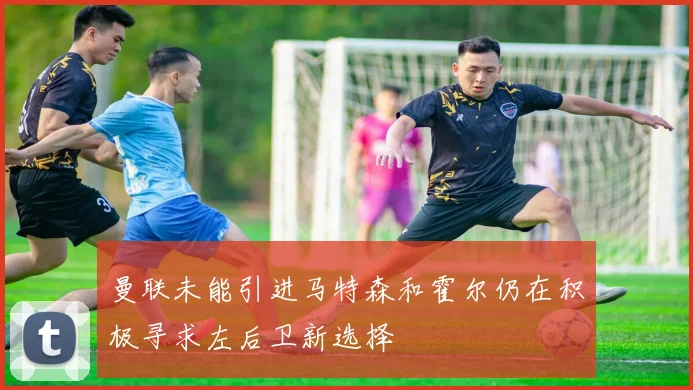 曼联未能引进马特森和霍尔仍在积极寻求左后卫新选择