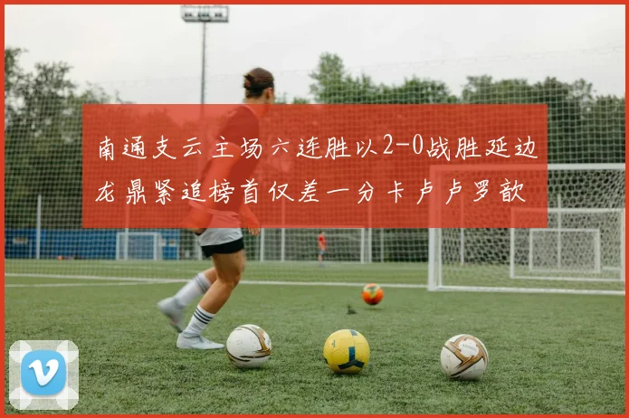 南通支云主场六连胜以2-0战胜延边龙鼎紧追榜首仅差一分卡卢卢罗歆破门助力