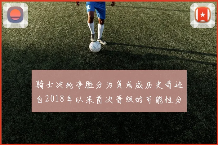 骑士次轮净胜分为负或成历史奇迹自2018年以来首次晋级的可能性分析