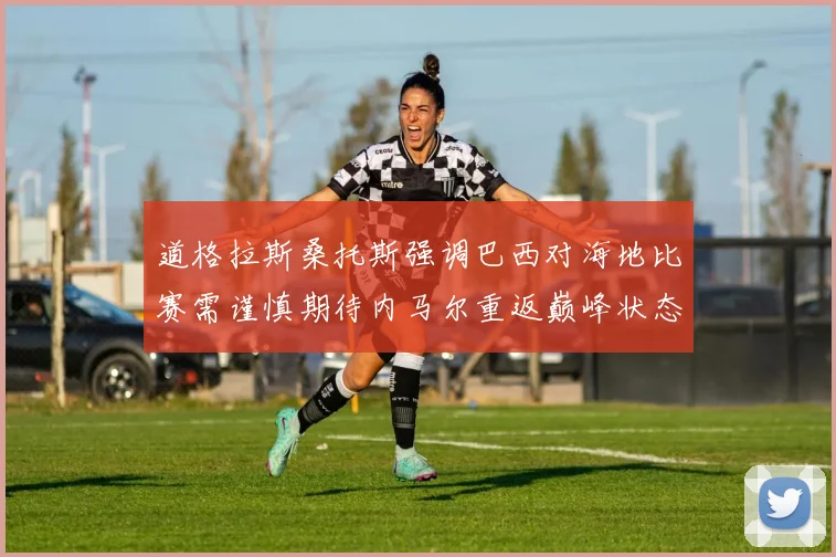 道格拉斯桑托斯强调巴西对海地比赛需谨慎期待内马尔重返巅峰状态