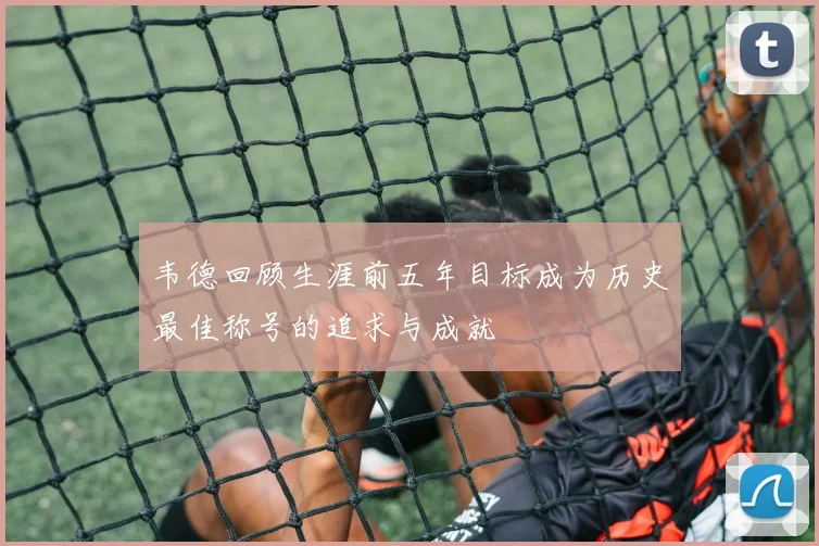 韦德回顾生涯前五年目标成为历史最佳称号的追求与成就