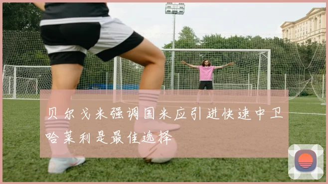 贝尔戈米强调国米应引进快速中卫哈莱利是最佳选择