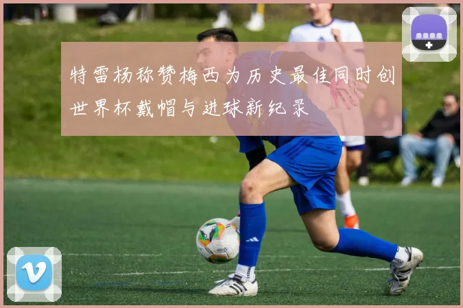 特雷杨称赞梅西为历史最佳同时创世界杯戴帽与进球新纪录
