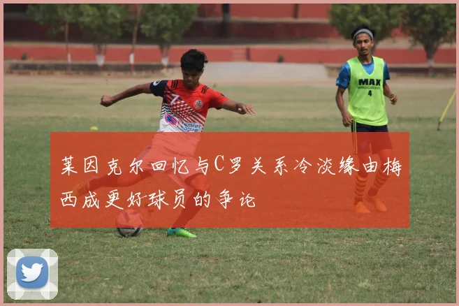 莱因克尔回忆与C罗关系冷淡缘由梅西成更好球员的争论