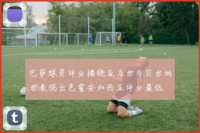 巴萨球员评分揭晓亚马尔与贝尔纳尔表现出色霍安加西亚评分最低