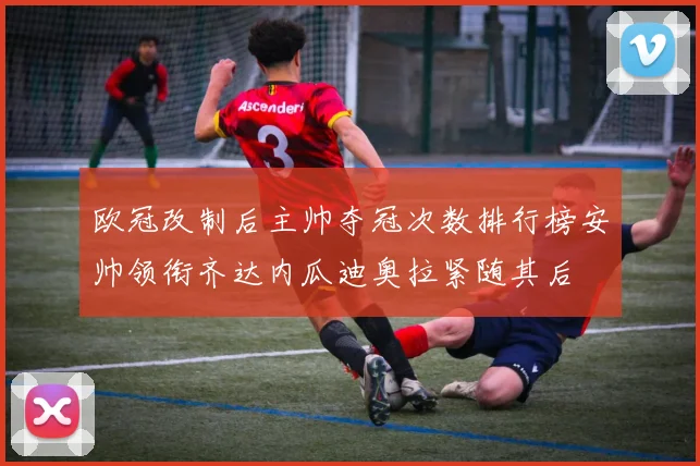 欧冠改制后主帅夺冠次数排行榜安帅领衔齐达内瓜迪奥拉紧随其后