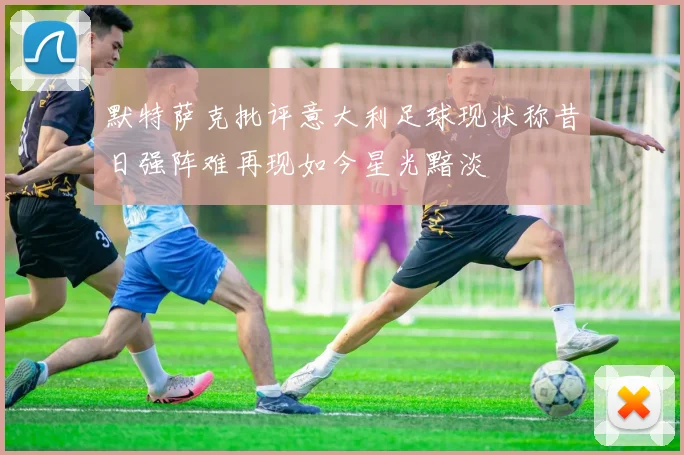 默特萨克批评意大利足球现状称昔日强阵难再现如今星光黯淡