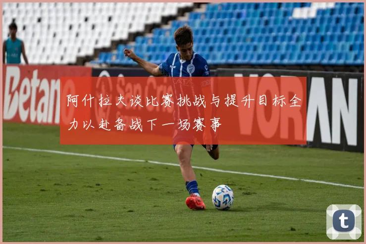 阿什拉夫谈比赛挑战与提升目标全力以赴备战下一场赛事