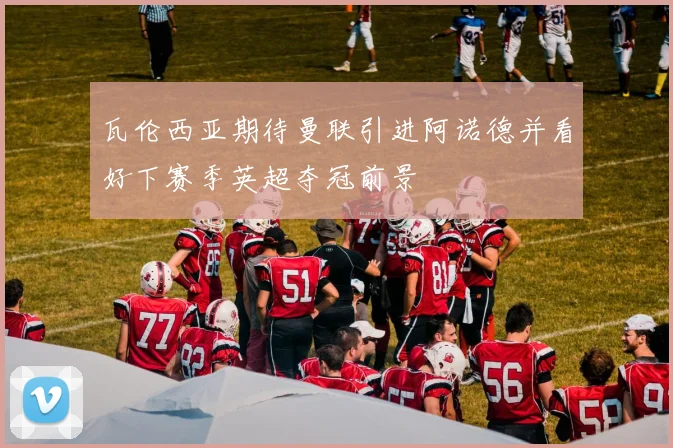 瓦伦西亚期待曼联引进阿诺德并看好下赛季英超夺冠前景