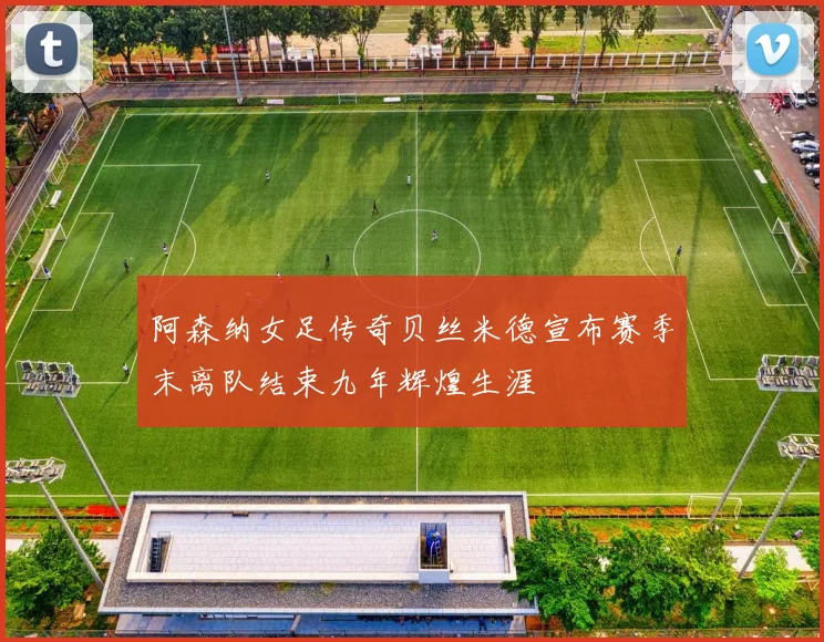 阿森纳女足传奇贝丝米德宣布赛季末离队结束九年辉煌生涯