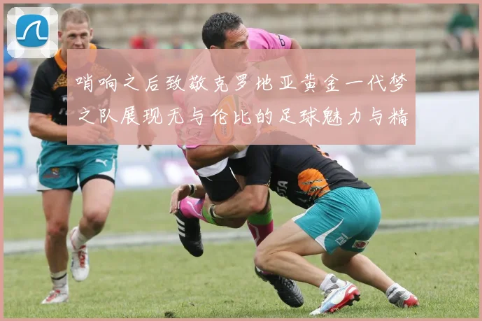 哨响之后致敬克罗地亚黄金一代梦之队展现无与伦比的足球魅力与精神