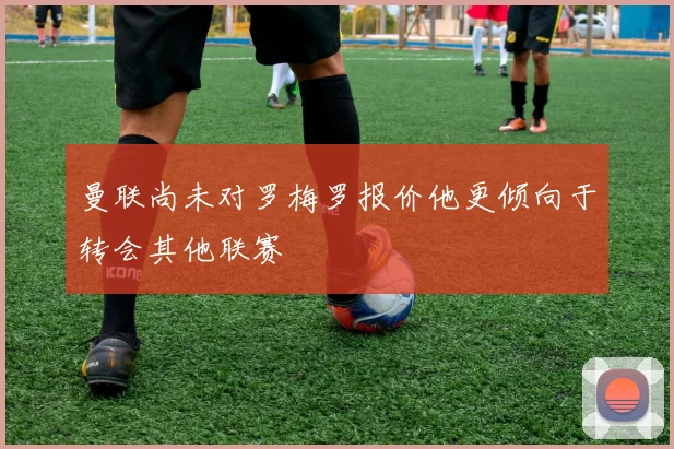 曼联尚未对罗梅罗报价他更倾向于转会其他联赛