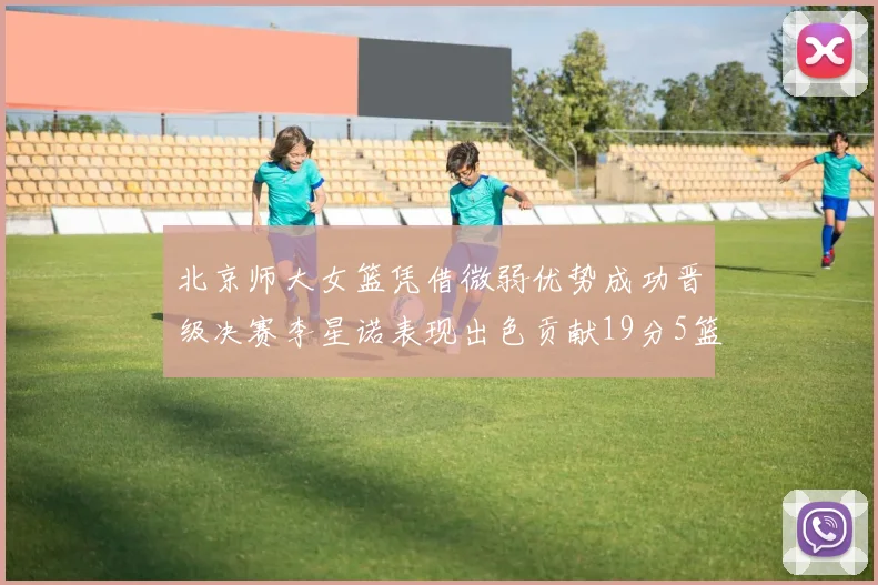 北京师大女篮凭借微弱优势成功晋级决赛李星诺表现出色贡献19分5篮板