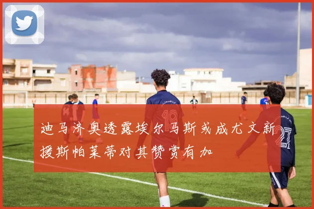 迪马济奥透露埃尔马斯或成尤文新援斯帕莱蒂对其赞赏有加