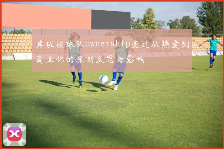 库班谈球队ownership变迁从热爱到商业化的深刻反思与影响