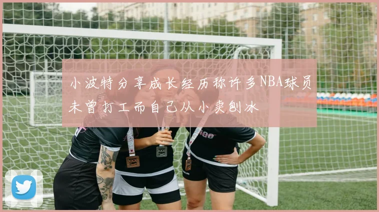 小波特分享成长经历称许多NBA球员未曾打工而自己从小卖刨冰
