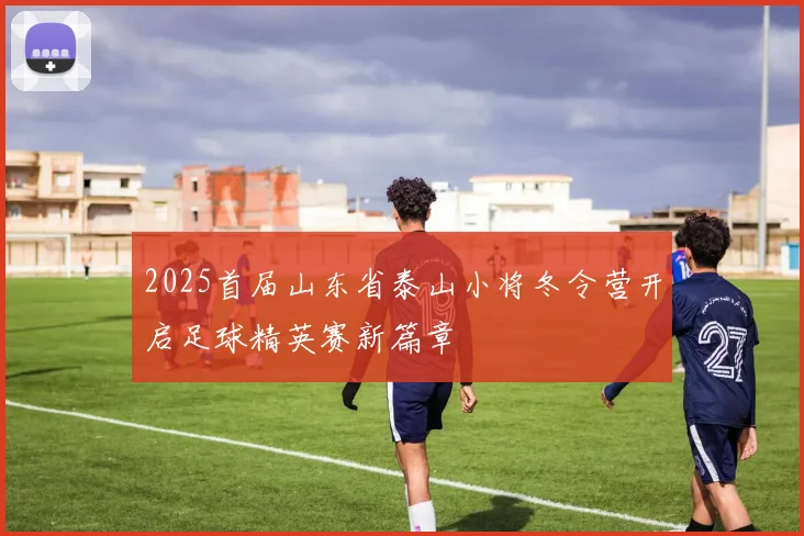 2025首届山东省泰山小将冬令营开启足球精英赛新篇章