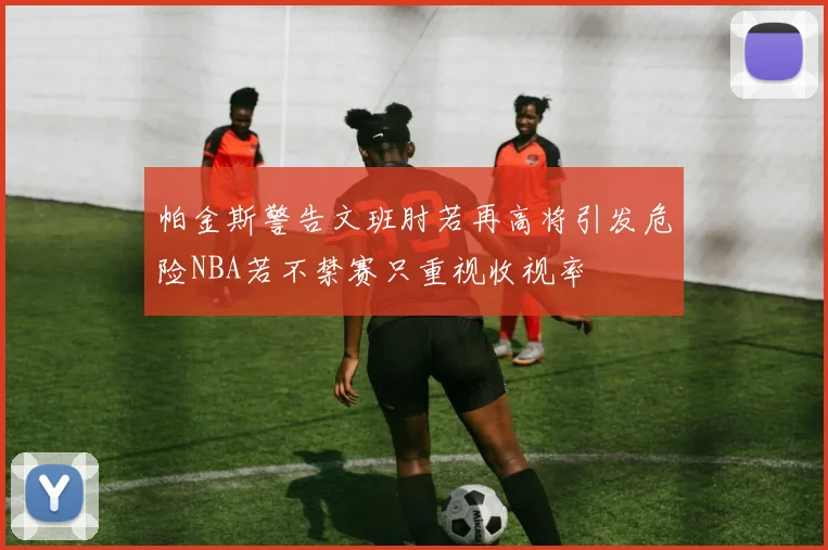 帕金斯警告文班肘若再高将引发危险NBA若不禁赛只重视收视率