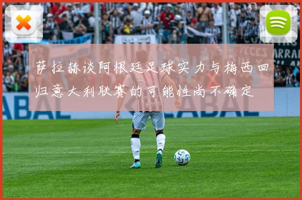 萨拉赫谈阿根廷足球实力与梅西回归意大利联赛的可能性尚不确定