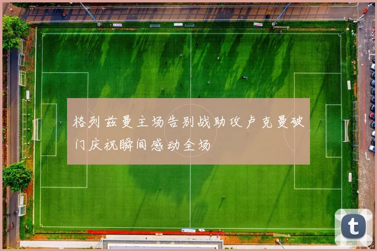 格列兹曼主场告别战助攻卢克曼破门庆祝瞬间感动全场