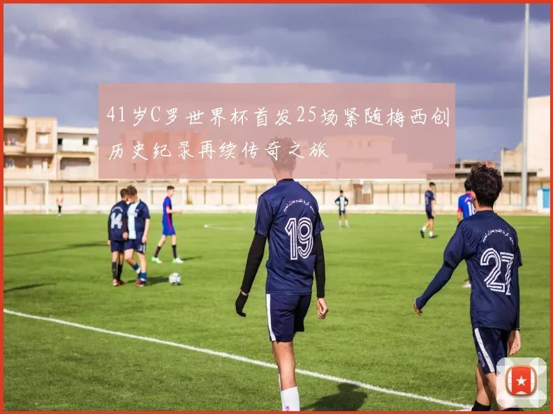 41岁C罗世界杯首发25场紧随梅西创历史纪录再续传奇之旅
