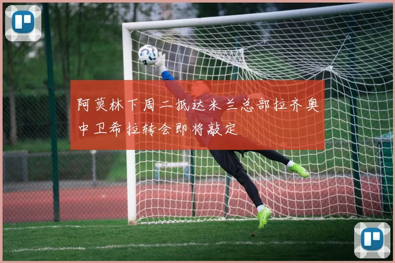 阿莫林下周二抵达米兰总部拉齐奥中卫希拉转会即将敲定