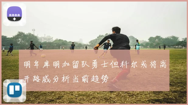 明年库明加留队勇士但科尔或将离开路威分析当前趋势