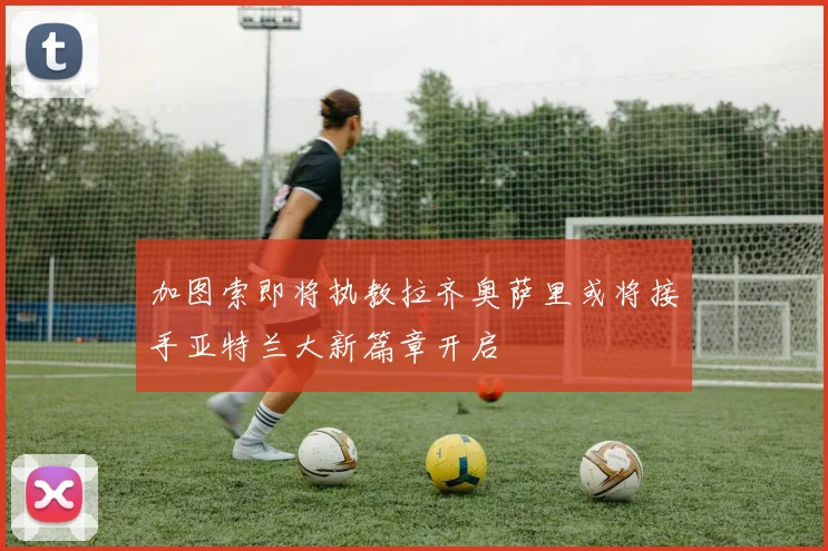 加图索即将执教拉齐奥萨里或将接手亚特兰大新篇章开启