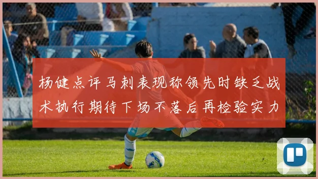 杨健点评马刺表现称领先时缺乏战术执行期待下场不落后再检验实力