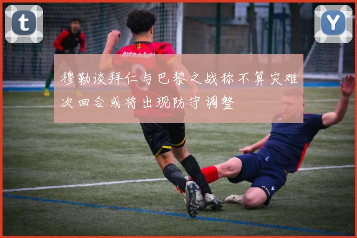 穆勒谈拜仁与巴黎之战称不算灾难次回合或将出现防守调整